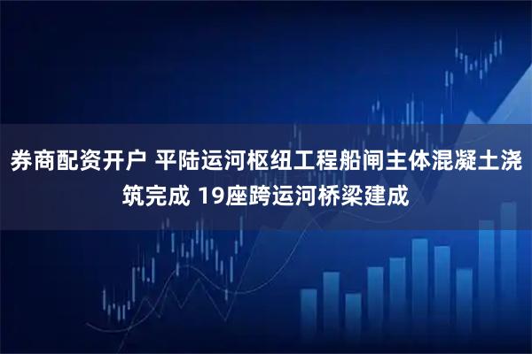 券商配资开户 平陆运河枢纽工程船闸主体混凝土浇筑完成 19座跨运河桥梁建成