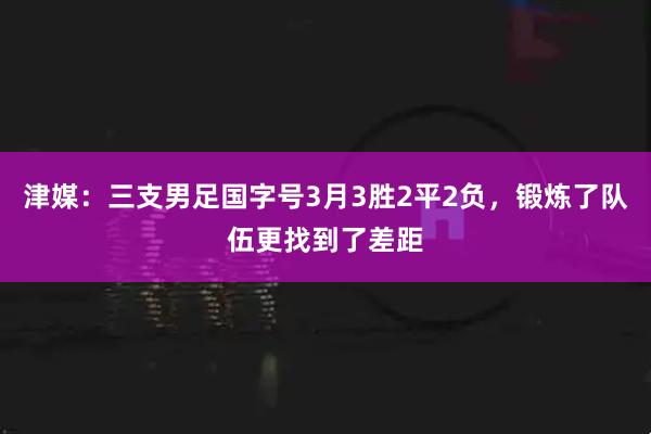 津媒：三支男足国字号3月3胜2平2负，锻炼了队伍更找到了差距