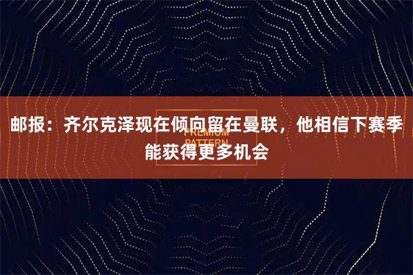 邮报:齐尔克泽现在倾向留在曼联,他相信下赛季能获得更多机会