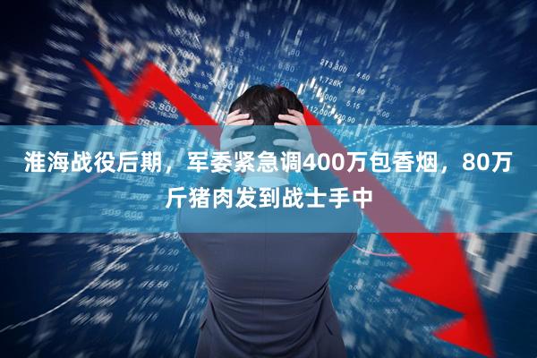 淮海战役后期，军委紧急调400万包香烟，80万斤猪肉发到战士手中