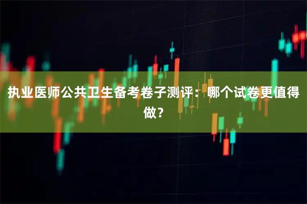 执业医师公共卫生备考卷子测评：哪个试卷更值得做？