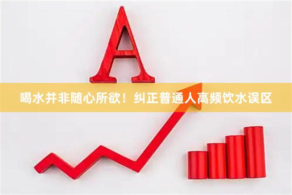 喝水并非随心所欲!纠正普通人高频饮水误区