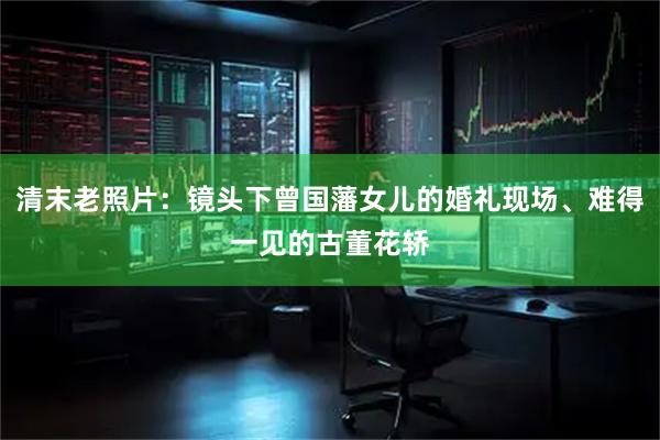清末老照片：镜头下曾国藩女儿的婚礼现场、难得一见的古董花轿