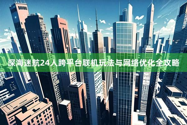 深海迷航24人跨平台联机玩法与网络优化全攻略