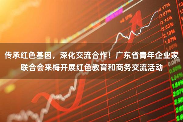 传承红色基因，深化交流合作！广东省青年企业家联合会来梅开展红色教育和商务交流活动