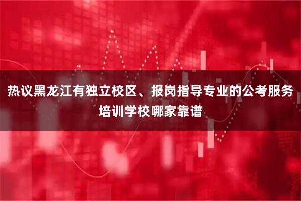 热议黑龙江有独立校区、报岗指导专业的公考服务培训学校哪家靠谱