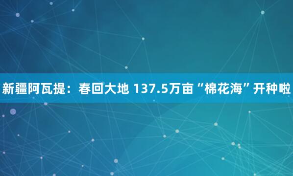 新疆阿瓦提：春回大地 137.5万亩“棉花海”开种啦