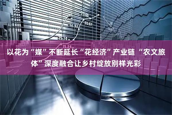 以花为“媒”不断延长“花经济”产业链 “农文旅体”深度融合让乡村绽放别样光彩