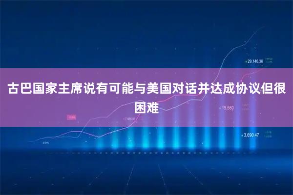 古巴国家主席说有可能与美国对话并达成协议但很困难