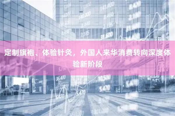定制旗袍、体验针灸，外国人来华消费转向深度体验新阶段