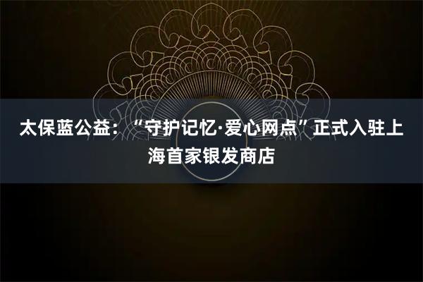 太保蓝公益:“守护记忆·爱心网点”正式入驻上海首家银发商店