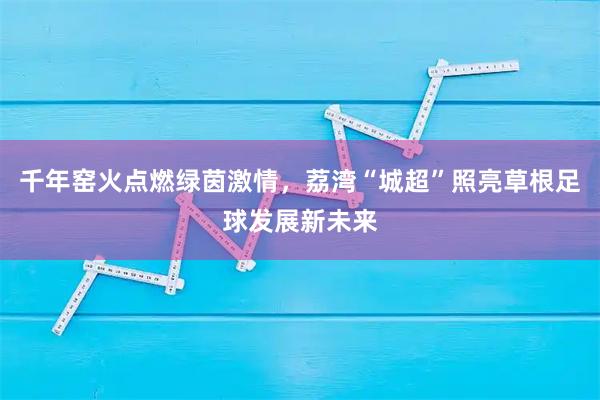 千年窑火点燃绿茵激情，荔湾“城超”照亮草根足球发展新未来