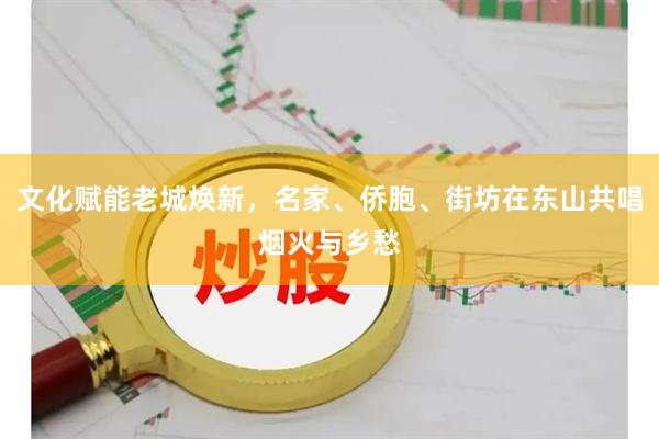 文化赋能老城焕新，名家、侨胞、街坊在东山共唱烟火与乡愁