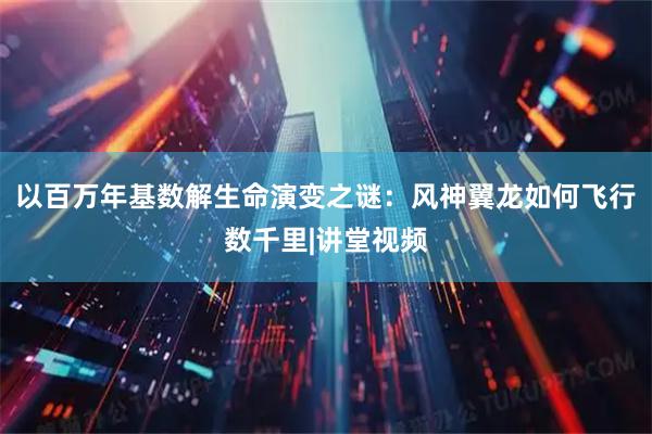 以百万年基数解生命演变之谜：风神翼龙如何飞行数千里|讲堂视频