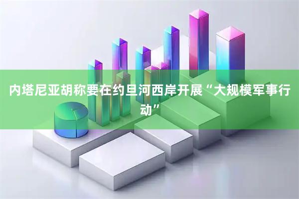 内塔尼亚胡称要在约旦河西岸开展“大规模军事行动”
